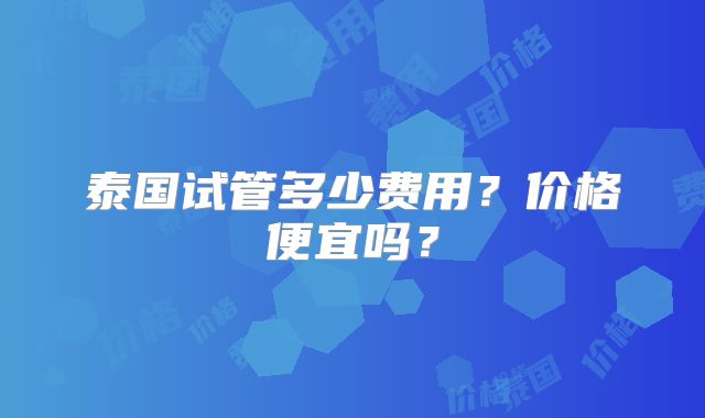 泰国试管多少费用?价格便宜吗?