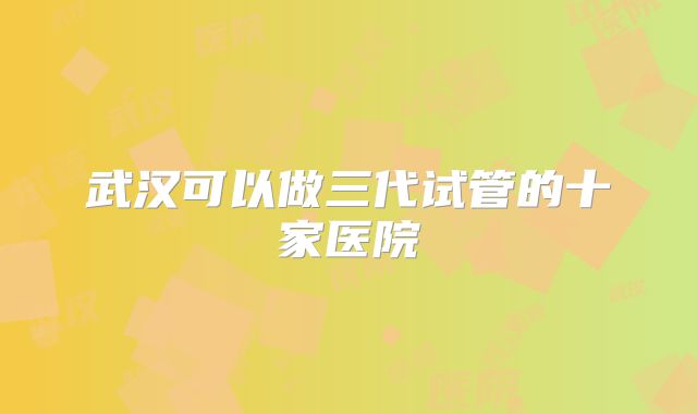 武汉可以做三代试管的十家医院