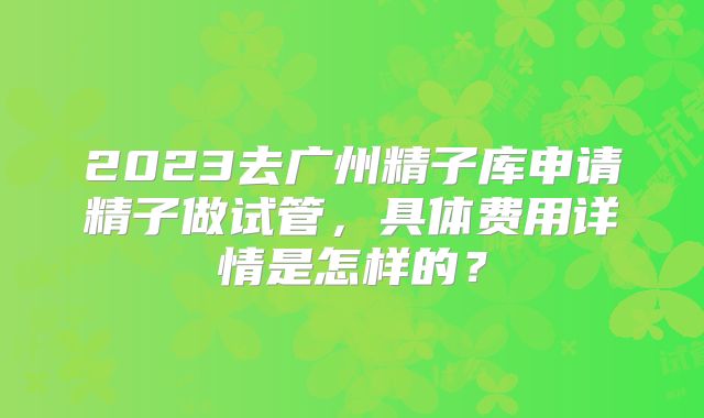 2023去广州精子库申请精子做试管，具体费用详情是怎样的？