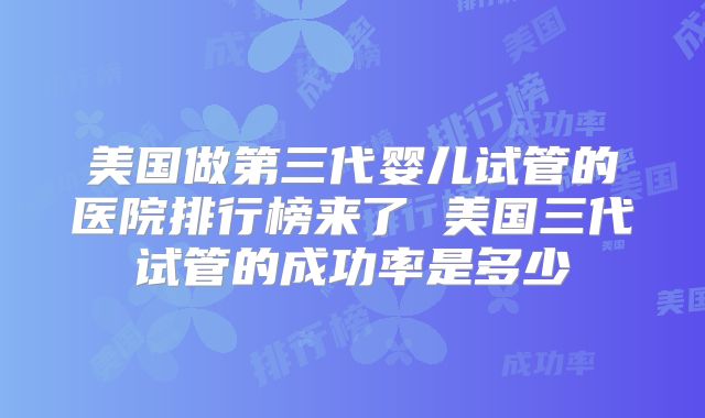 美国做第三代婴儿试管的医院排行榜来了 美国三代试管的成功率是多少