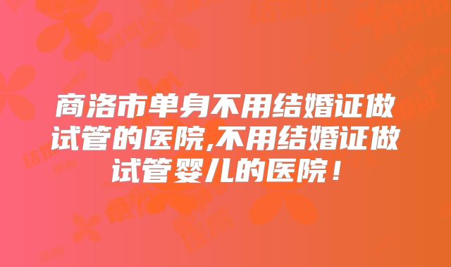 商洛市单身不用结婚证做试管的医院,不用结婚证做试管婴儿的医院!