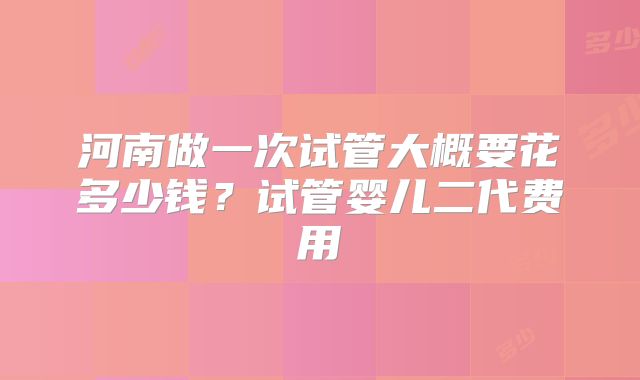河南做一次试管大概要花多少钱？试管婴儿二代费用