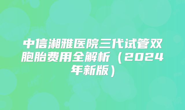 中信湘雅医院三代试管双胞胎费用全解析（2024年新版）