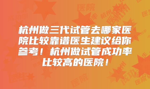 杭州做三代试管去哪家医院比较靠谱医生建议给你参考！杭州做试管成功率比较高的医院！