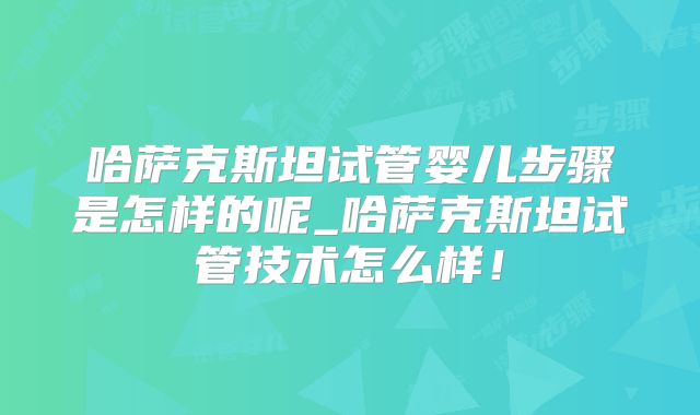 哈萨克斯坦试管婴儿步骤是怎样的呢_哈萨克斯坦试管技术怎么样!