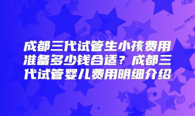 成都三代试管生小孩费用准备多少钱合适？成都三代试管婴儿费用明细介绍