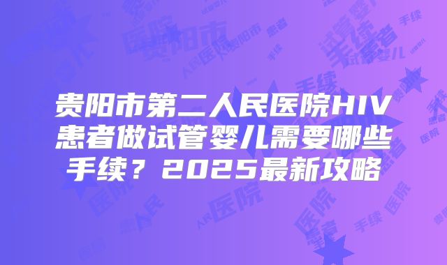贵阳市第二人民医院HIV患者做试管婴儿需要哪些手续？2025最新攻略