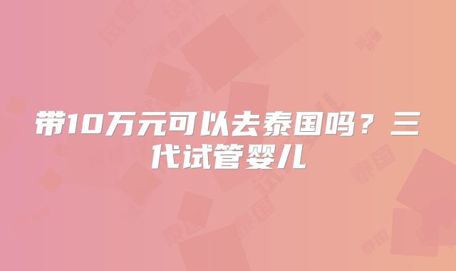 带10万元可以去泰国吗？三代试管婴儿