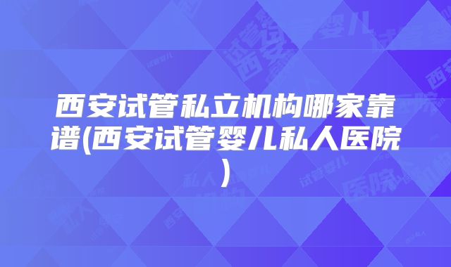 西安试管私立机构哪家靠谱(西安试管婴儿私人医院)