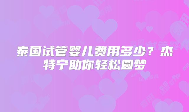 泰国试管婴儿费用多少?杰特宁助你轻松圆梦