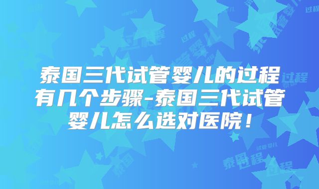 泰国三代试管婴儿的过程有几个步骤-泰国三代试管婴儿怎么选对医院!