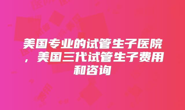 美国专业的试管生子医院,美国三代试管生子费用和咨询