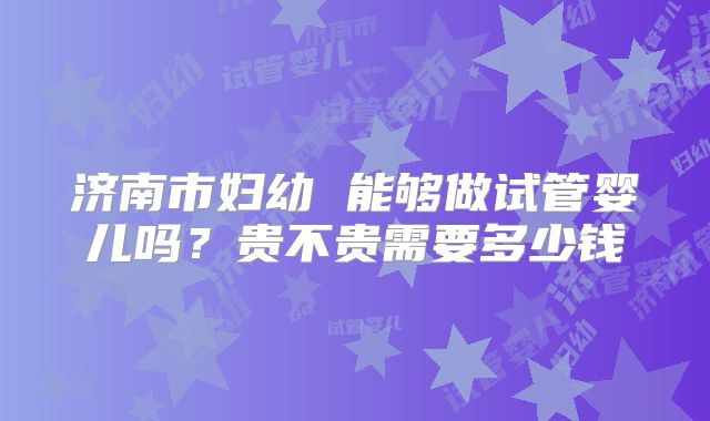济南市妇幼 能够做试管婴儿吗？贵不贵需要多少钱