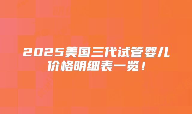 2025美国三代试管婴儿价格明细表一览！