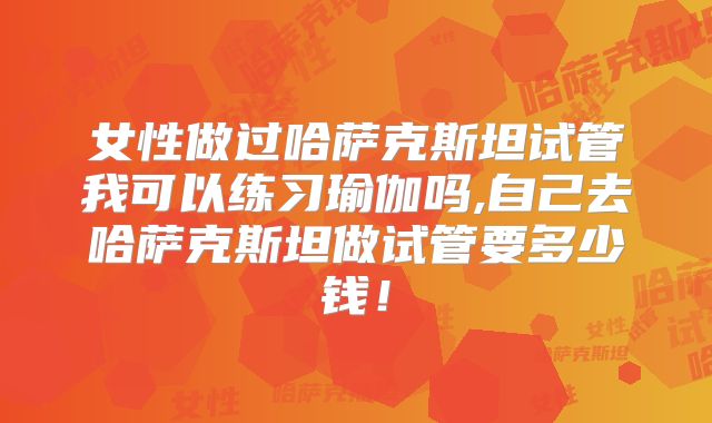 女性做过哈萨克斯坦试管我可以练习瑜伽吗,自己去哈萨克斯坦做试管要多少钱！