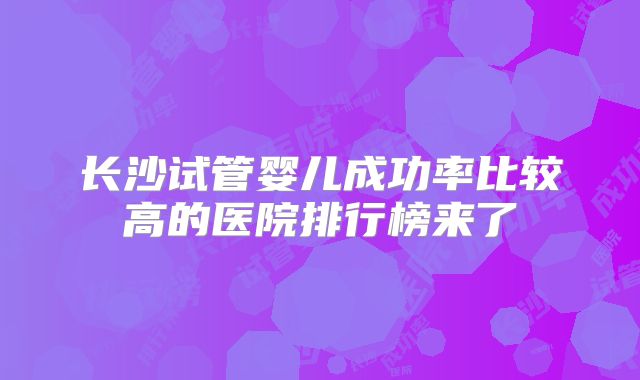 长沙试管婴儿成功率比较高的医院排行榜来了