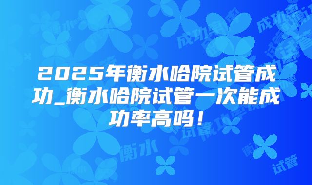 2025年衡水哈院试管成功_衡水哈院试管一次能成功率高吗！