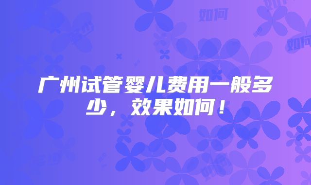广州试管婴儿费用一般多少,效果如何!