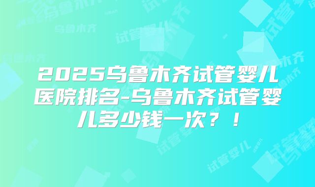 2025乌鲁木齐试管婴儿医院排名-乌鲁木齐试管婴儿多少钱一次?!