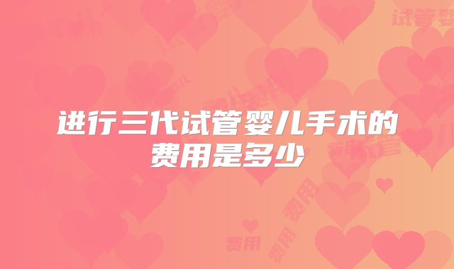 进行三代试管婴儿手术的费用是多少