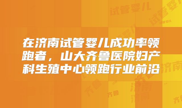 在济南试管婴儿成功率领跑者，山大齐鲁医院妇产科生殖中心领跑行业前沿