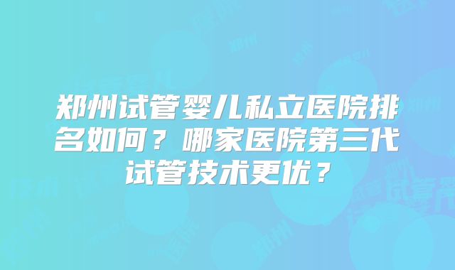 郑州试管婴儿私立医院排名如何?哪家医院第三代试管技术更优?