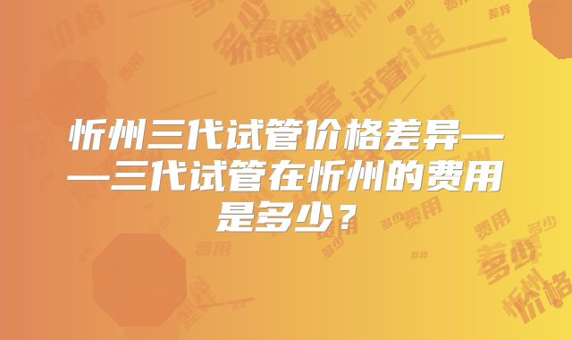 忻州三代试管价格差异——三代试管在忻州的费用是多少?