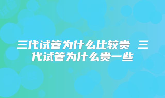 三代试管为什么比较贵 三代试管为什么贵一些