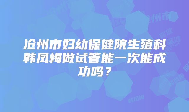 沧州市妇幼保健院生殖科韩凤梅做试管能一次能成功吗?