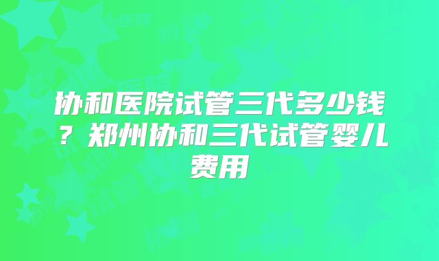 协和医院试管三代多少钱？郑州协和三代试管婴儿费用