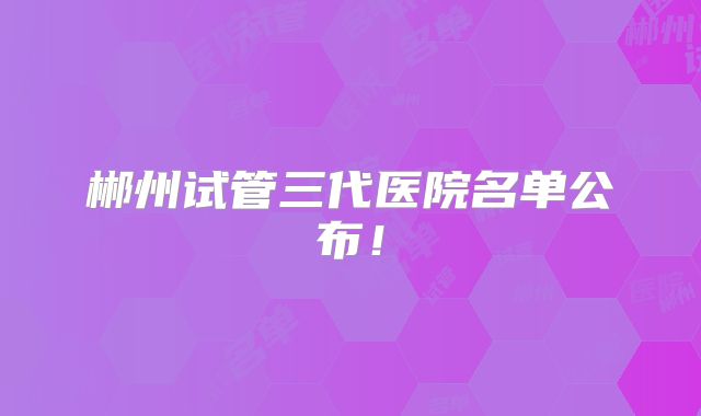郴州试管三代医院名单公布！