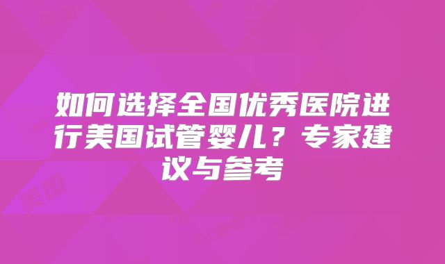 如何选择全国优秀医院进行美国试管婴儿？专家建议与参考