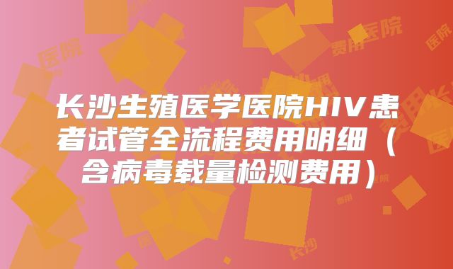 长沙生殖医学医院HIV患者试管全流程费用明细（含病毒载量检测费用）
