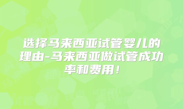 选择马来西亚试管婴儿的理由-马来西亚做试管成功率和费用！