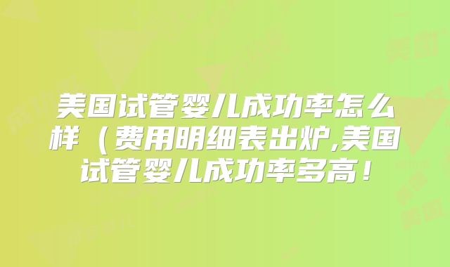 美国试管婴儿成功率怎么样（费用明细表出炉,美国试管婴儿成功率多高！