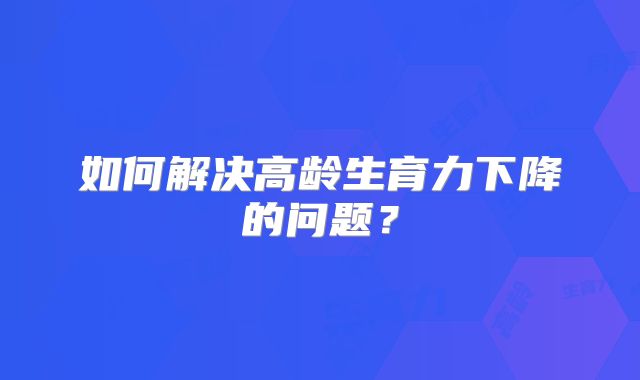 如何解决高龄生育力下降的问题？