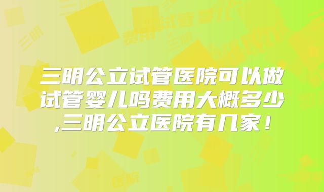 三明公立试管医院可以做试管婴儿吗费用大概多少,三明公立医院有几家！