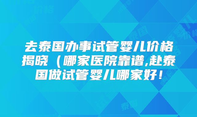 去泰国办事试管婴儿价格揭晓（哪家医院靠谱,赴泰国做试管婴儿哪家好！