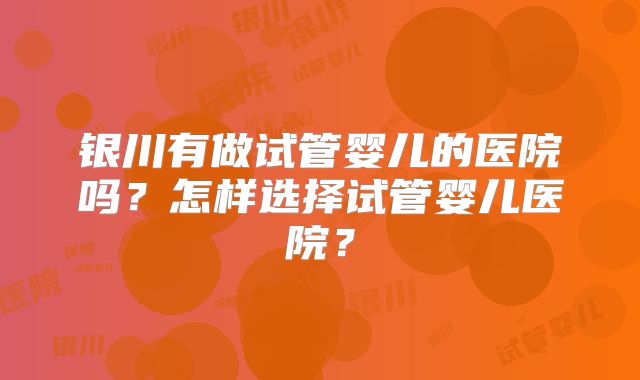 银川有做试管婴儿的医院吗？怎样选择试管婴儿医院？