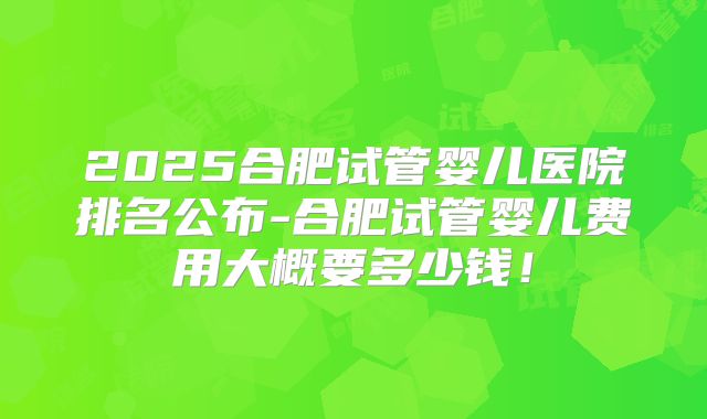 2025合肥试管婴儿医院排名公布-合肥试管婴儿费用大概要多少钱！