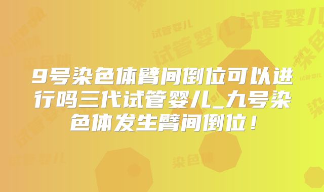 9号染色体臂间倒位可以进行吗三代试管婴儿_九号染色体发生臂间倒位！