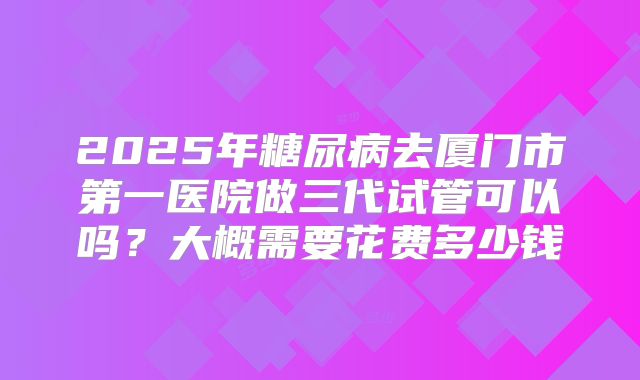2025年糖尿病去厦门市第一医院做三代试管可以吗？大概需要花费多少钱