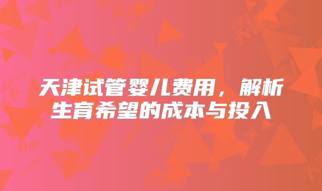 天津试管婴儿费用，解析生育希望的成本与投入