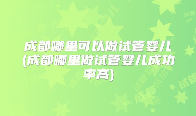 成都哪里可以做试管婴儿(成都哪里做试管婴儿成功率高)
