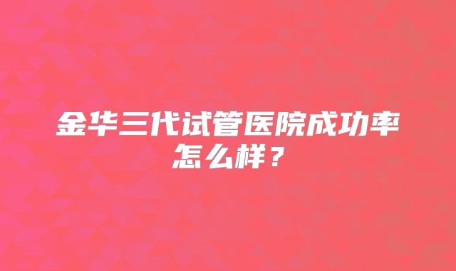 金华三代试管医院成功率怎么样？