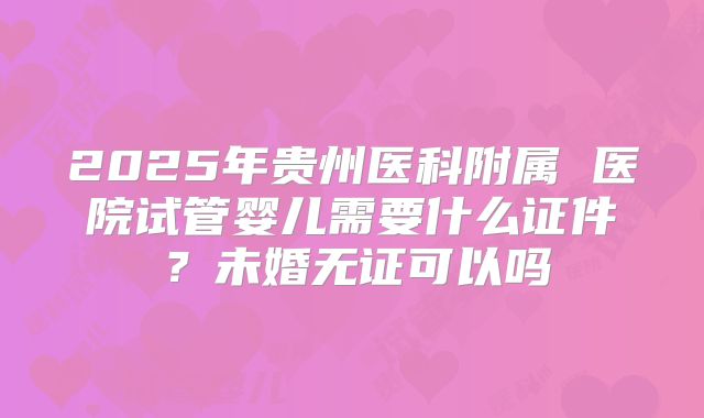 2025年贵州医科附属 医院试管婴儿需要什么证件?未婚无证可以吗