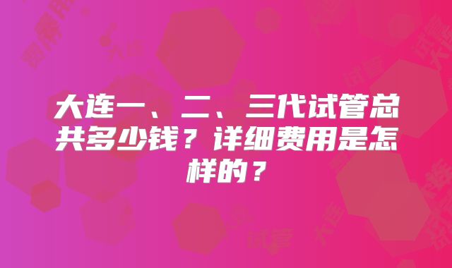 大连一、二、三代试管总共多少钱？详细费用是怎样的？