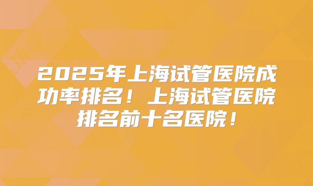 2025年上海试管医院成功率排名！上海试管医院排名前十名医院！