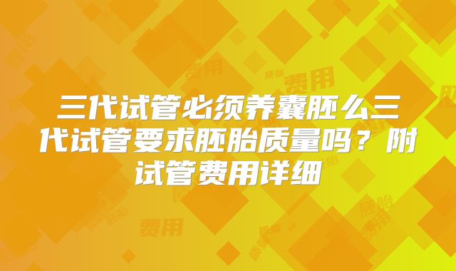 三代试管必须养囊胚么三代试管要求胚胎质量吗?附试管费用详细