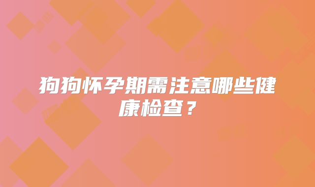 狗狗怀孕期需注意哪些健康检查？
